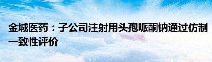 金城医药：子公司注射用头孢哌酮钠通过仿制一致性评价