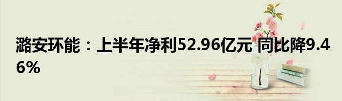 潞安环能：上半年净利52.96亿元 同比降9.46%