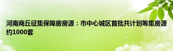 河南商丘征集保障房房源：市中心城区首批共计划筹集房源约1000套