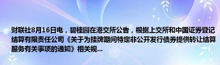 财联社8月16日电，碧桂园在港交所公告，根据上交所和中国证券登记结算有限责任公司《关于为挂牌期间特定非公开发行债券提供转让结算服务有关事项的通知》相关规...