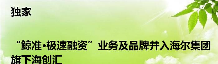 独家|“鲸准•极速融资”业务及品牌并入海尔集团旗下海创汇