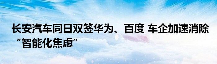 长安汽车同日双签华为、百度 车企加速消除“智能化焦虑”