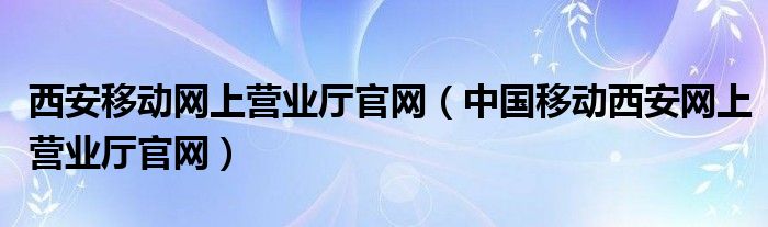 西安移动网上营业厅官网（中国移动西安网上营业厅官网）