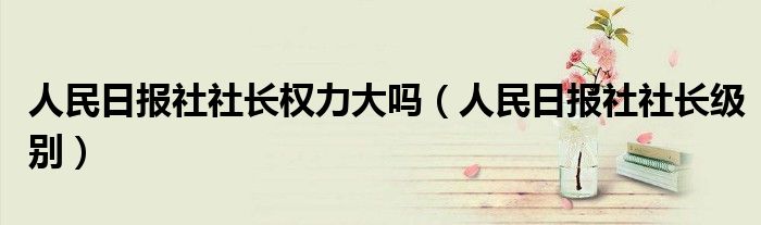 人民日报社社长权力大吗（人民日报社社长级别）