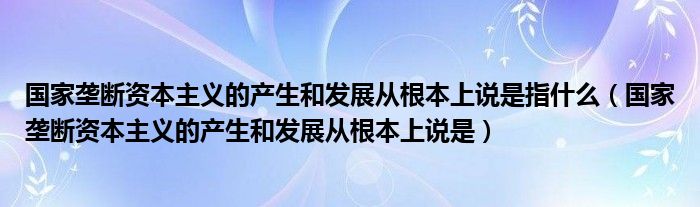 国家垄断资本主义的产生和发展从根本上说是指什么（国家垄断资本主义的产生和发展从根本上说是）