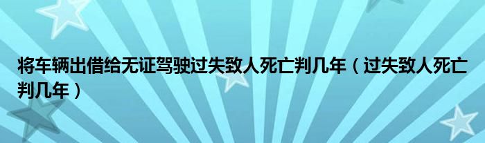 将车辆出借给无证驾驶过失致人死亡判几年（过失致人死亡判几年）