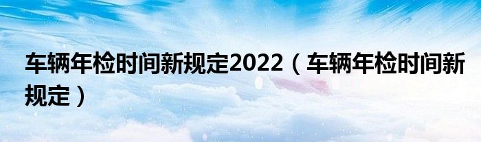 车辆年检时间新规定2022（车辆年检时间新规定）