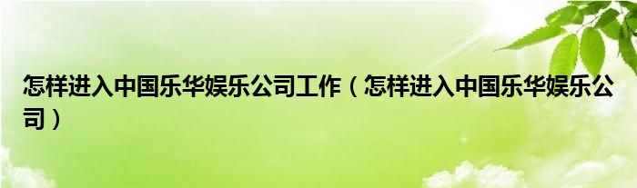 怎样进入中国乐华娱乐公司工作（怎样进入中国乐华娱乐公司）