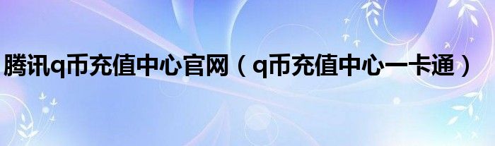 腾讯q币充值中心官网（q币充值中心一卡通）