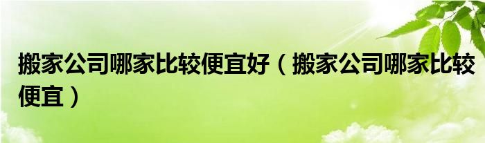 搬家公司哪家比较便宜好（搬家公司哪家比较便宜）