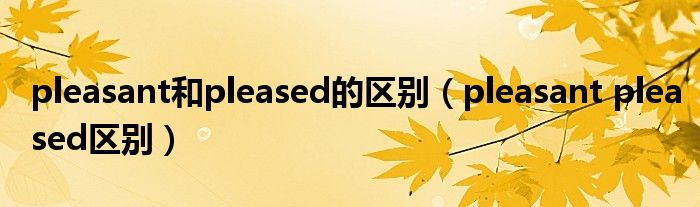 pleasant和pleased的区别（pleasant pleased区别）