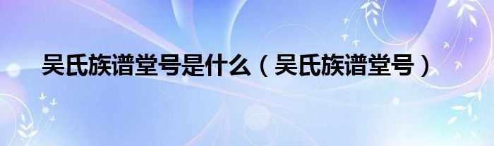 吴氏族谱堂号是什么（吴氏族谱堂号）