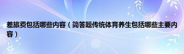 差旅费包括哪些内容（简答题传统体育养生包括哪些主要内容）