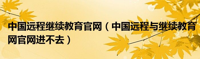 中国远程继续教育官网（中国远程与继续教育网官网进不去）