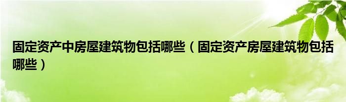 固定资产中房屋建筑物包括哪些（固定资产房屋建筑物包括哪些）