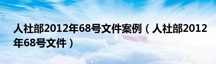 人社部2012年68号文件案例（人社部2012年68号文件）