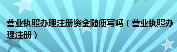 营业执照办理注册资金随便写吗（营业执照办理注册）