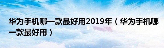 华为手机哪一款最好用2019年（华为手机哪一款最好用）