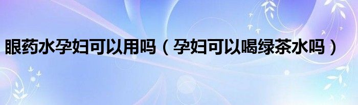 眼药水孕妇可以用吗（孕妇可以喝绿茶水吗）