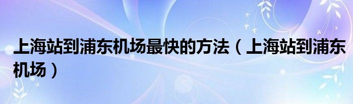 上海站到浦东机场最快的方法（上海站到浦东机场）