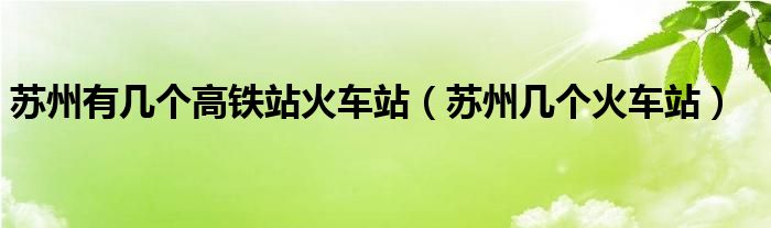 苏州有几个高铁站火车站（苏州几个火车站）