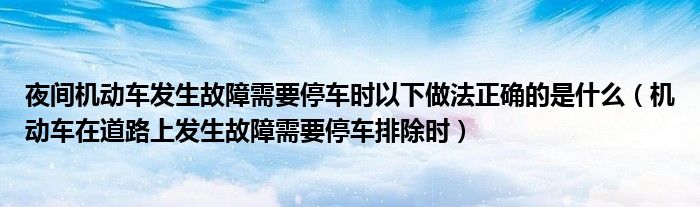 夜间机动车发生故障需要停车时以下做法正确的是什么（机动车在道路上发生故障需要停车排除时）