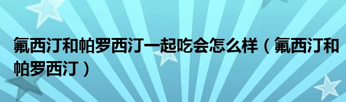 氟西汀和帕罗西汀一起吃会怎么样（氟西汀和帕罗西汀）