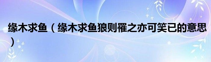 缘木求鱼（缘木求鱼狼则罹之亦可笑已的意思）