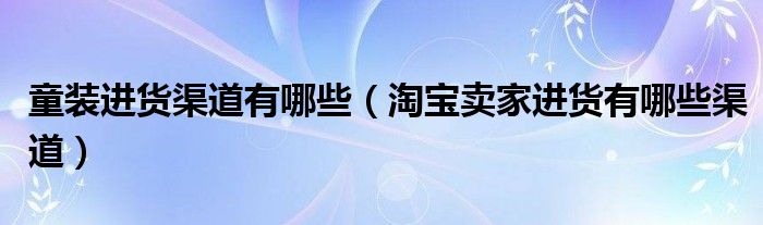 童装进货渠道有哪些（淘宝卖家进货有哪些渠道）