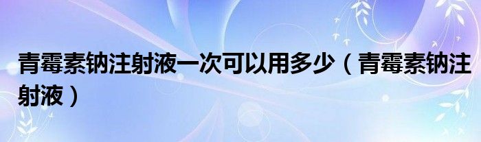 青霉素钠注射液一次可以用多少（青霉素钠注射液）