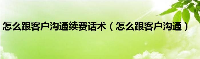 怎么跟客户沟通续费话术（怎么跟客户沟通）