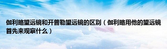 伽利略望远镜和开普勒望远镜的区别（伽利略用他的望远镜首先来观察什么）