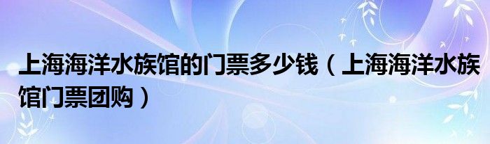 上海海洋水族馆的门票多少钱（上海海洋水族馆门票团购）