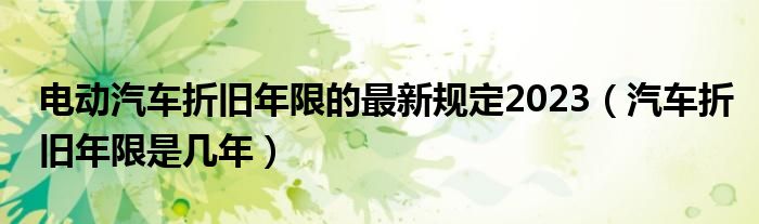 电动汽车折旧年限的最新规定2023（汽车折旧年限是几年）