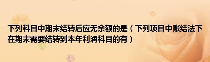 下列科目中期末结转后应无余额的是（下列项目中账结法下在期末需要结转到本年利润科目的有）