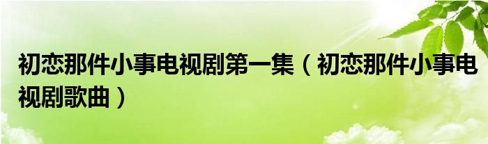 初恋那件小事电视剧第一集（初恋那件小事电视剧歌曲）