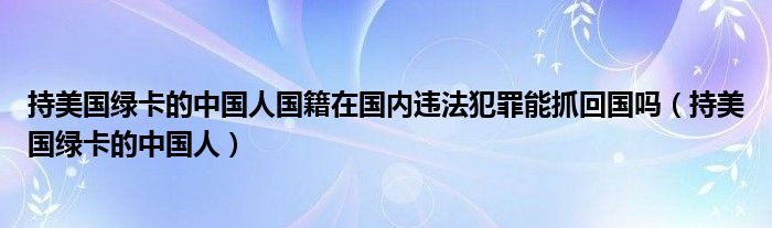 持美国绿卡的中国人国籍在国内违法犯罪能抓回国吗（持美国绿卡的中国人）