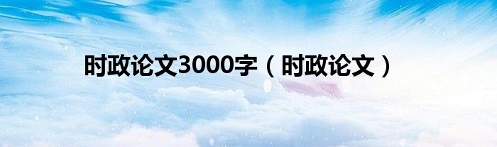 时政论文3000字（时政论文）