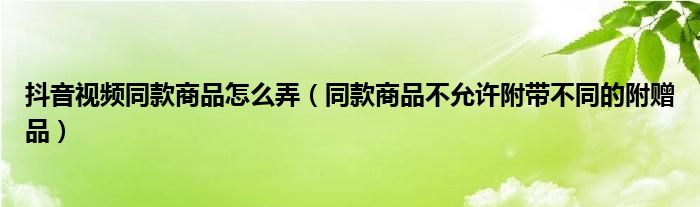 抖音视频同款商品怎么弄（同款商品不允许附带不同的附赠品）