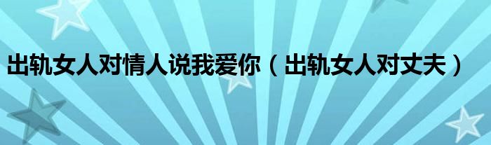 出轨女人对情人说我爱你（出轨女人对丈夫）