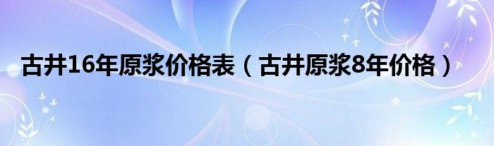 古井16年原浆价格表（古井原浆8年价格）