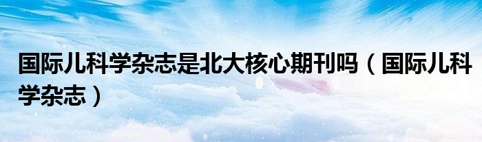 国际儿科学杂志是北大核心期刊吗（国际儿科学杂志）