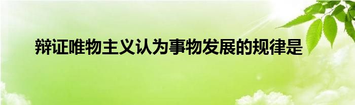 辩证唯物主义认为事物发展的规律是