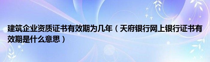 建筑企业资质证书有效期为几年（天府银行网上银行证书有效期是什么意思）