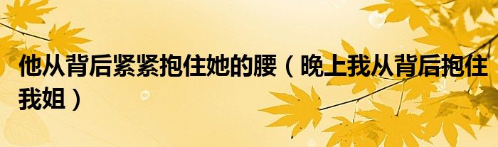 他从背后紧紧抱住她的腰（晚上我从背后抱住我姐）