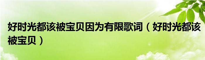 好时光都该被宝贝因为有限歌词（好时光都该被宝贝）