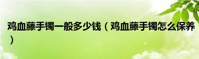 鸡血藤手镯一般多少钱（鸡血藤手镯怎么保养）