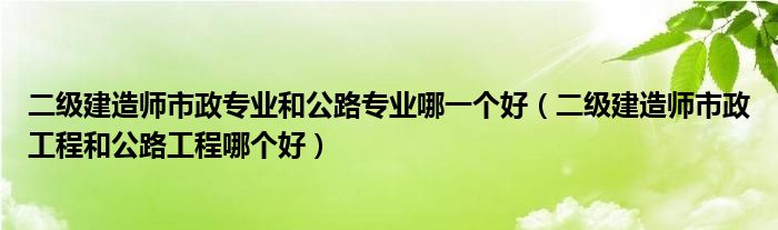 二级建造师市政专业和公路专业哪一个好（二级建造师市政工程和公路工程哪个好）