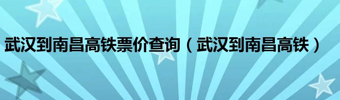 武汉到南昌高铁票价查询（武汉到南昌高铁）