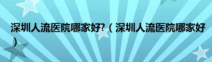 深圳人流医院哪家好?（深圳人流医院哪家好）